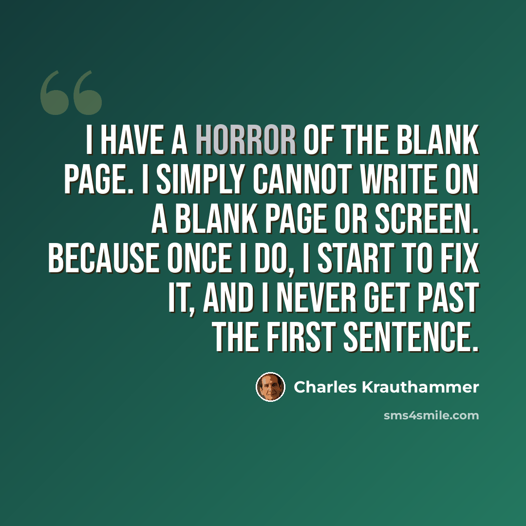 “I have a horror of the blank page. I simply cannot write on a blank page or screen. Because once I do, I start to fix it, and I never get past the first sentence.” quote by Charles Krauthammer
