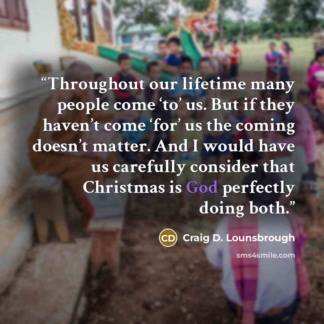 “Throughout our lifetime many people come ‘to’ us. But if they haven’t come ‘for’ us the coming doesn’t matter. And I would have us carefully consider that Christmas is God perfectly doing both.” quote by Craig D. Lounsbrough