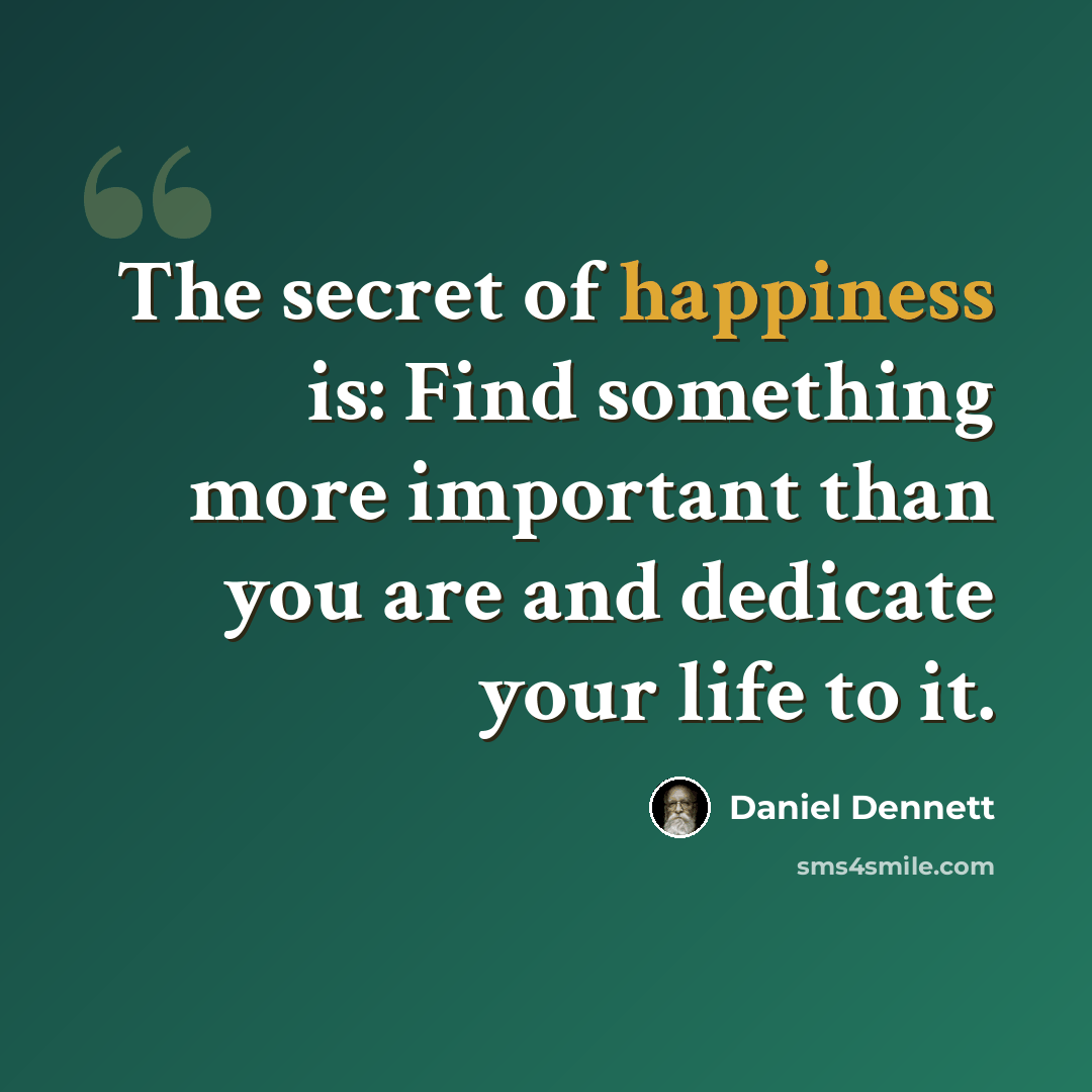 “The secret of happiness is: Find something more important than you are and dedicate your life to it.” quote by Daniel Dennett