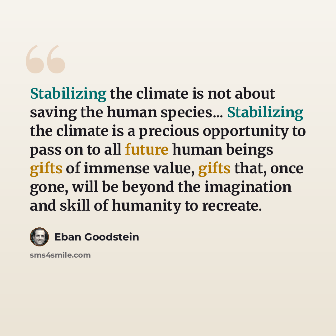 “Stabilizing the climate is not about saving the human species... Stabilizing the climate is a precious opportunity to pass on to all future human beings gifts of immense value, gifts that, once gone, will be beyond the imagination and skill of humanity to recreate.” quote by Eban Goodstein
