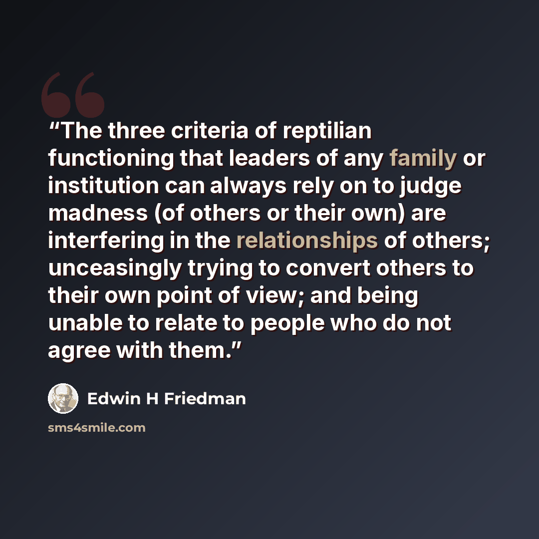 “The three criteria of reptilian functioning that leaders of any family or institution can always rely on to judge madness (of others or their own) are ​​interfering in the relationships of others; ​​unceasingly trying to convert others to their own point of view; and ​​being unable to relate to…” quote by Edwin H Friedman
