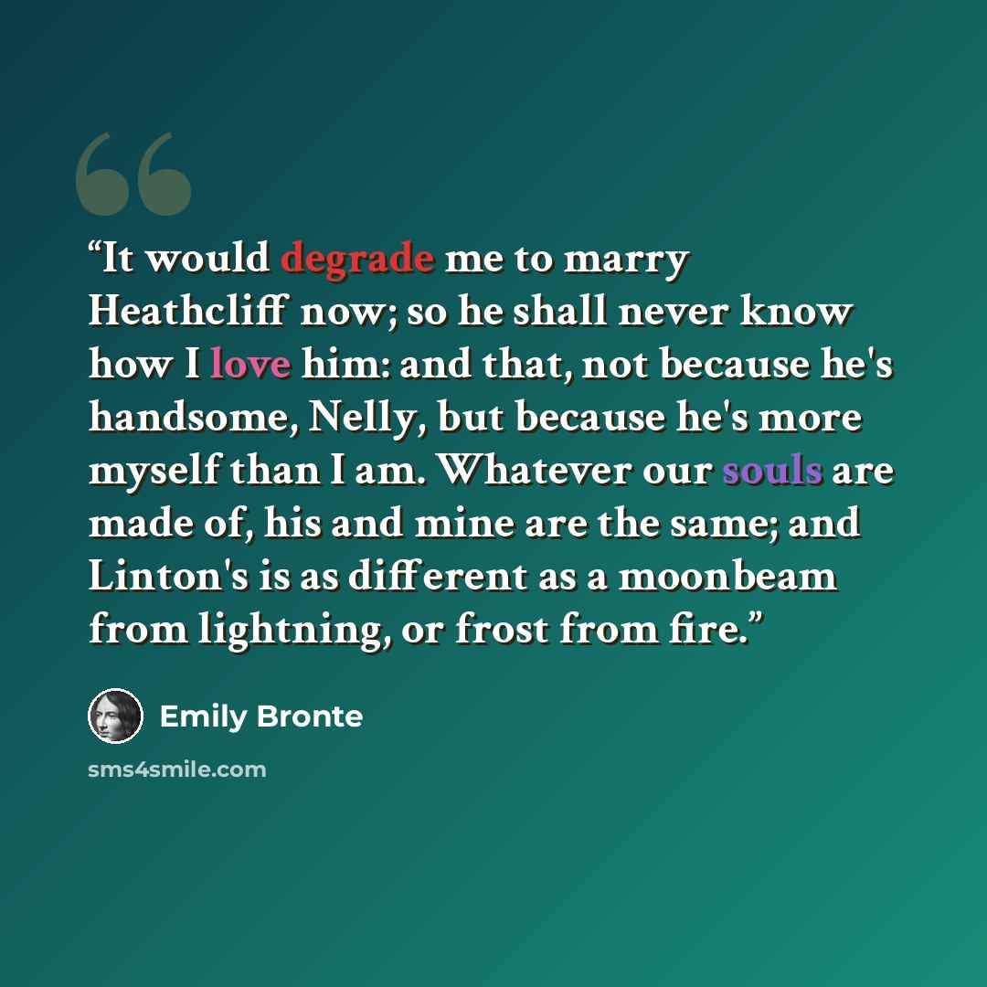 “It would degrade me to marry Heathcliff now; so he shall never know how I love him: and that, not because he's handsome, Nelly, but because he's more myself than I am. Whatever our souls are made of, his and mine are the same; and Linton's is as different as a moonbeam from lightning, or frost…” quote by Emily Brontë