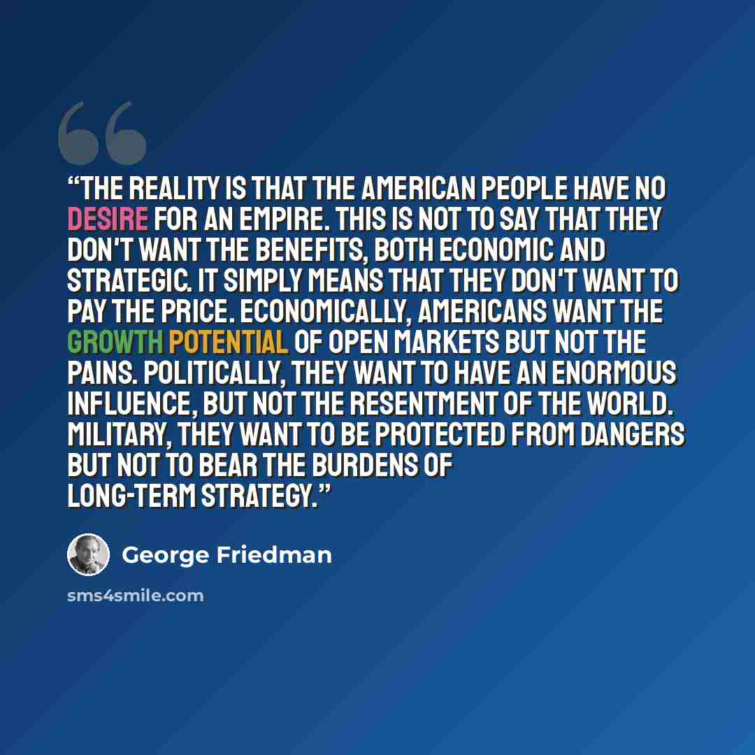 “The reality is that the American people have no desire for an empire. This is not to say that they don't want the benefits, both economic and strategic. It simply means that they don't want to pay the price. Economically, Americans want the growth potential of open markets but not the pains…” quote by George Friedman