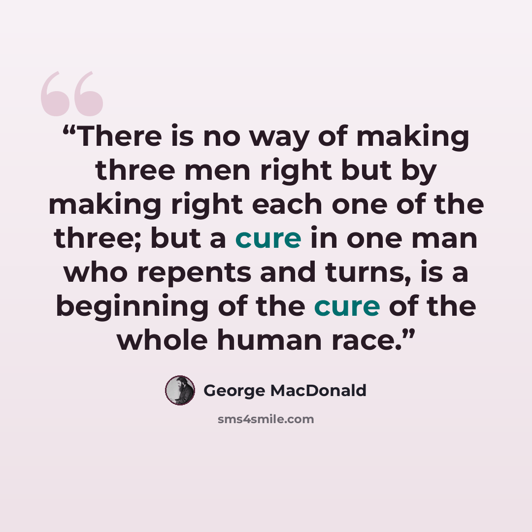 “There is no way of making three men right but by making right each one of the three; but a cure in one man who repents and turns, is a beginning of the cure of the whole human race.” quote by George MacDonald