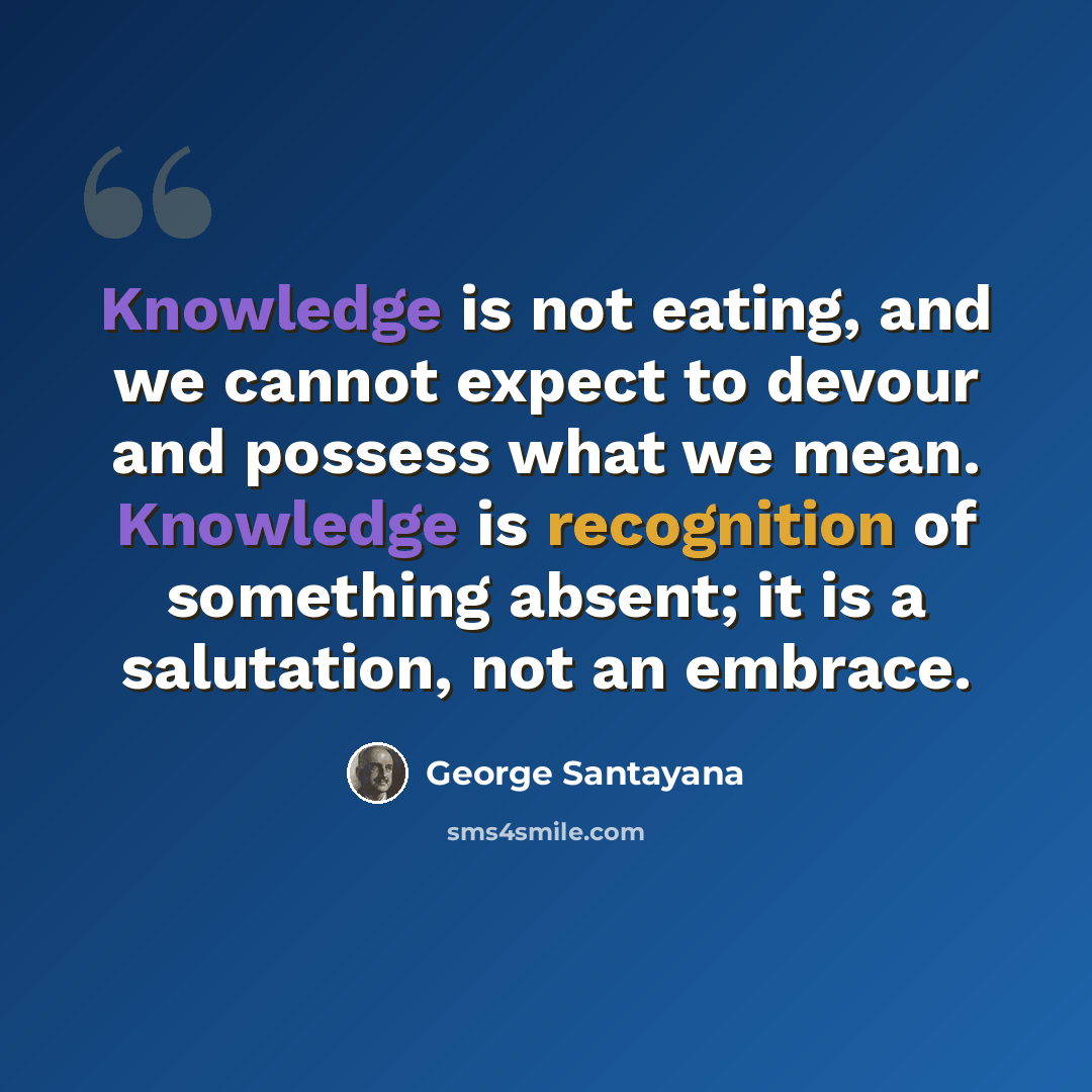 “Knowledge is not eating, and we cannot expect to devour and possess what we mean. Knowledge is recognition of something absent; it is a salutation, not an embrace.” quote by George Santayana