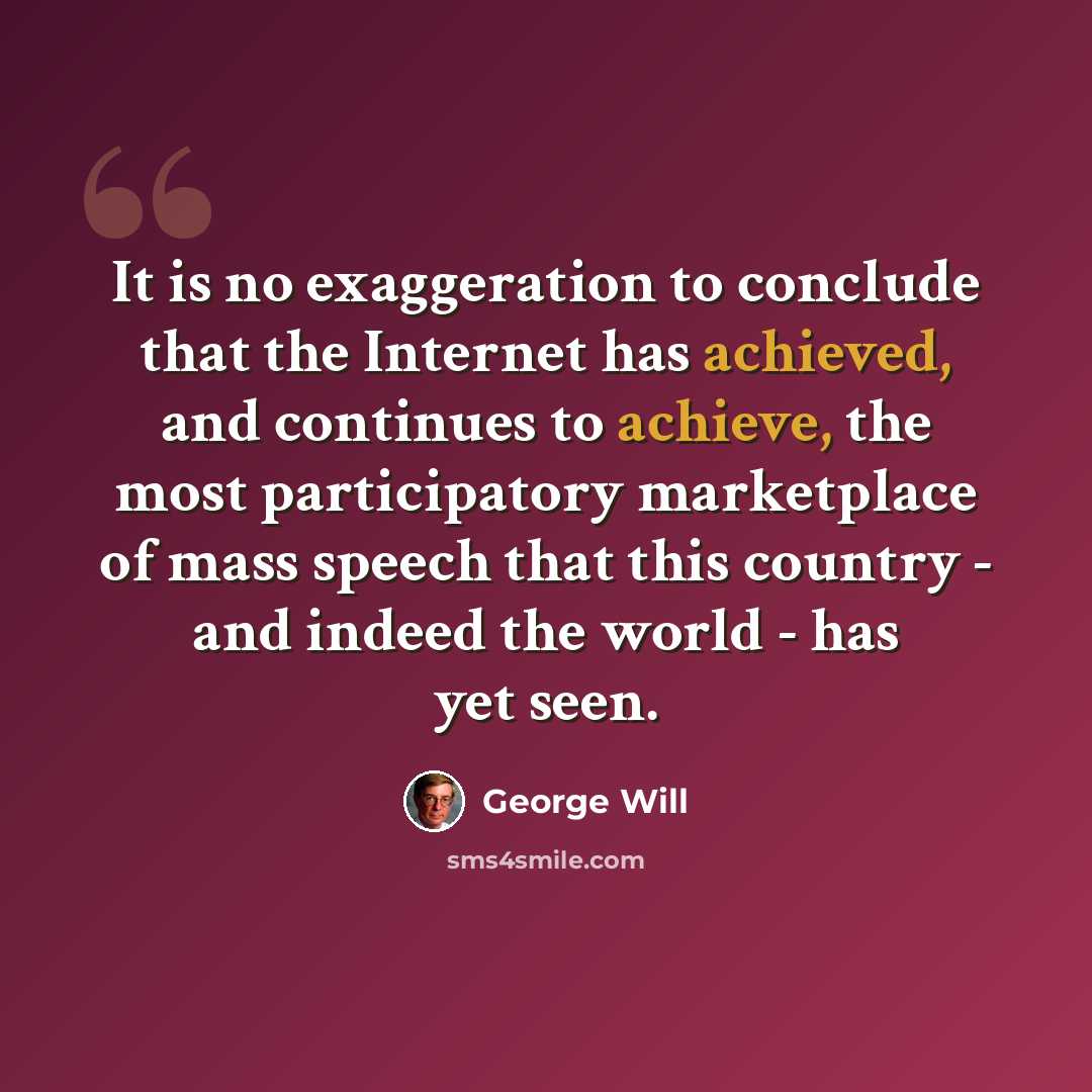 “It is no exaggeration to conclude that the Internet has achieved, and continues to achieve, the most participatory marketplace of mass speech that this country - and indeed the world - has yet seen.” quote by George Will