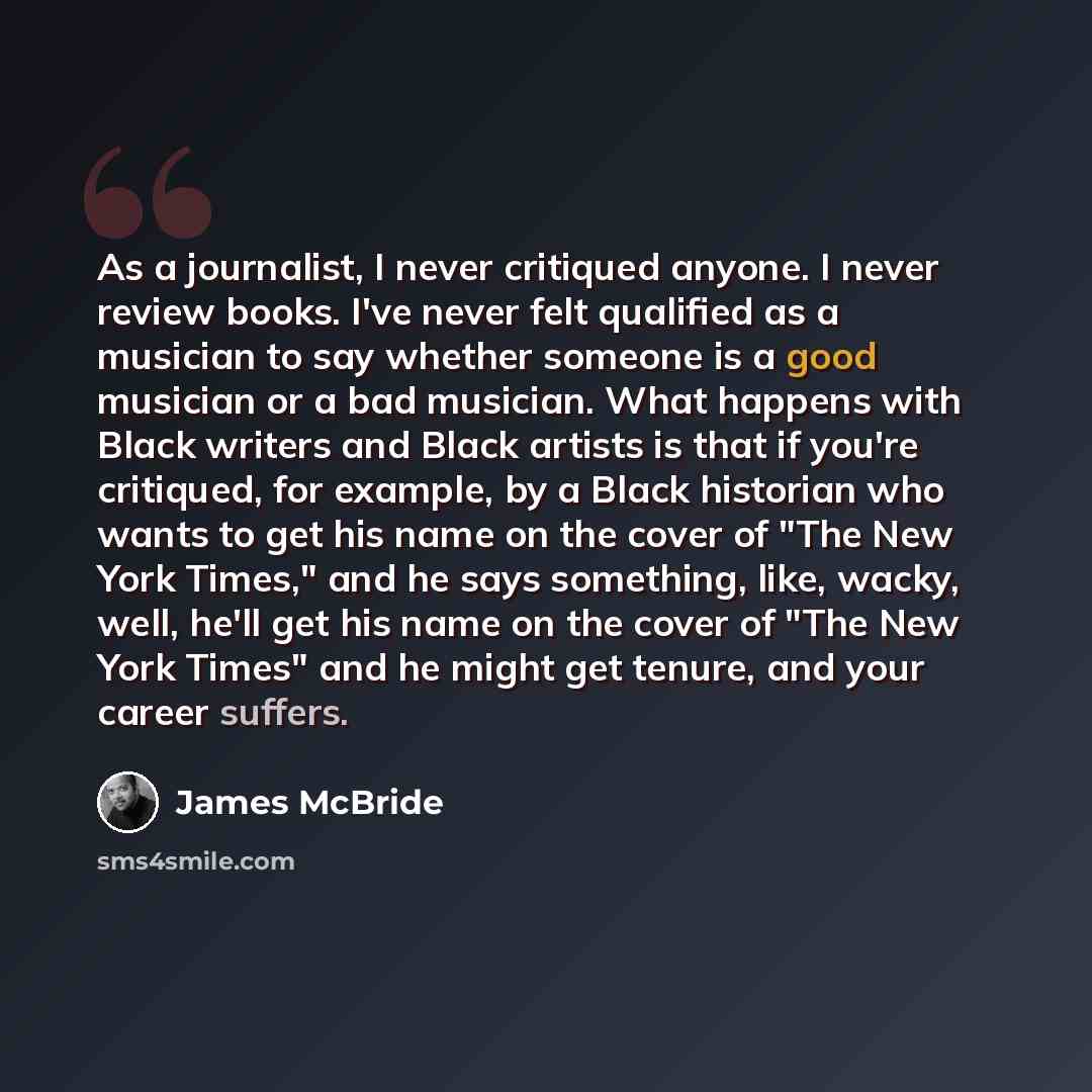 “As a journalist, I never critiqued anyone. I never review books. I've never felt qualified as a musician to say whether someone is a good musician or a bad musician. What happens with Black writers and Black artists is that if you're critiqued, for example, by a Black historian who wants to get…” quote by James McBride