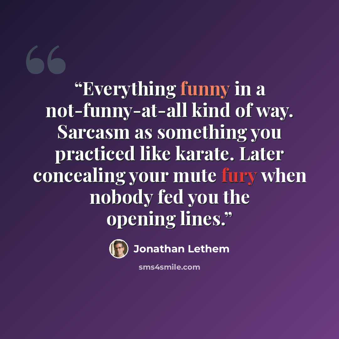 “Everything funny in a not-funny-at-all kind of way. Sarcasm as something you practiced like karate. Later concealing your mute fury when nobody fed you the opening lines.” quote by Jonathan Lethem