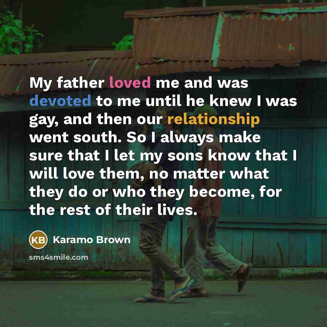 “My father loved me and was devoted to me until he knew I was gay, and then our relationship went south. So I always make sure that I let my sons know that I will love them, no matter what they do or who they become, for the rest of their lives.” quote by Karamo Brown
