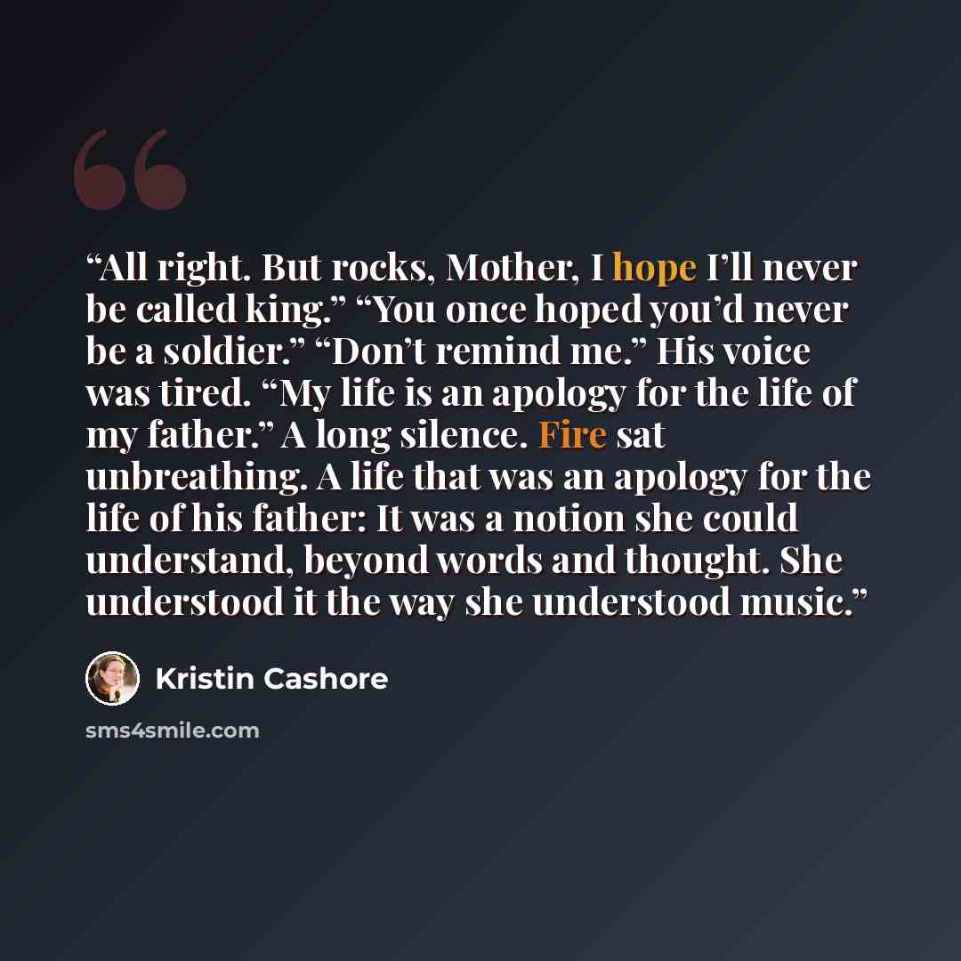 “All right. But rocks, Mother, I hope I’ll never be called king.” “You once hoped you’d never be a soldier.” “Don’t remind me.” His voice was tired. “My life is an apology for the life of my father.” A long silence. Fire sat unbreathing. A life that was an apology for the life of his father: It was…” quote by Kristin Cashore