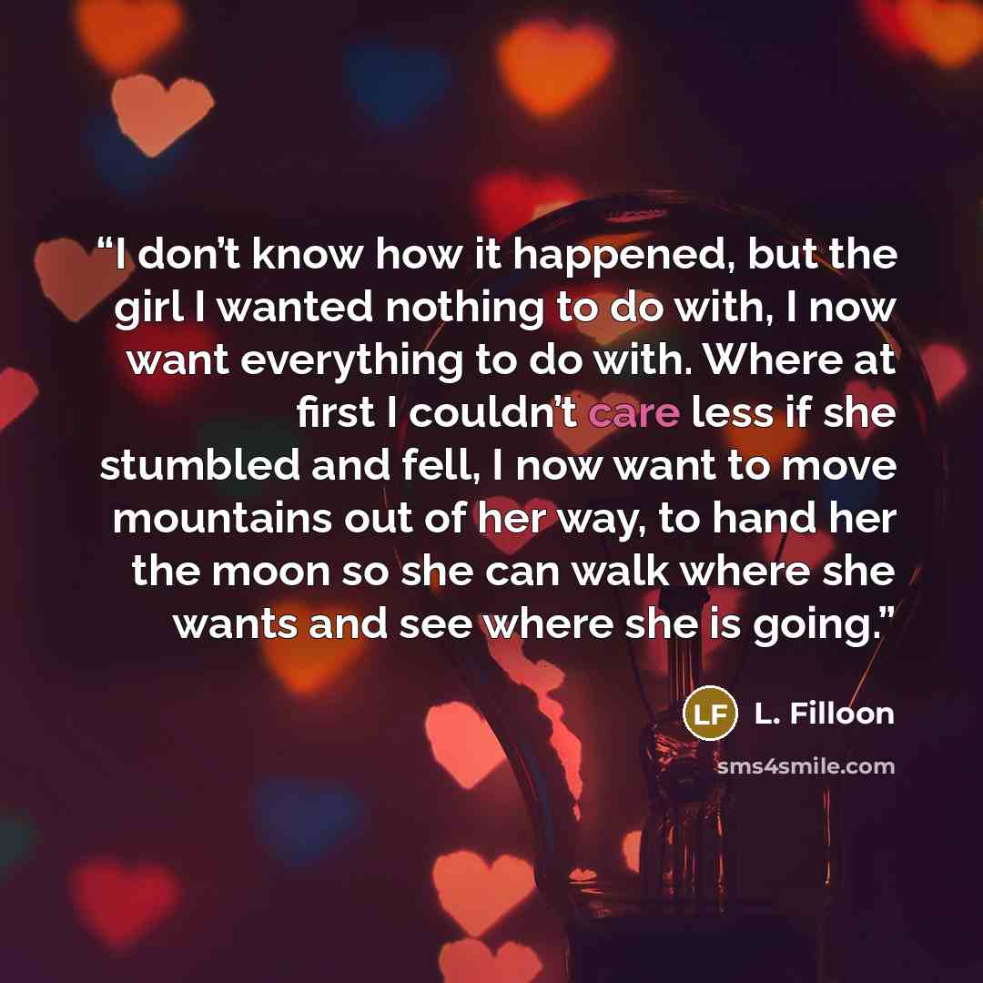 “I don’t know how it happened, but the girl I wanted nothing to do with, I now want everything to do with. Where at first I couldn’t care less if she stumbled and fell, I now want to move mountains out of her way, to hand her the moon so she can walk where she wants and see where she is going.” quote by L. Filloon
