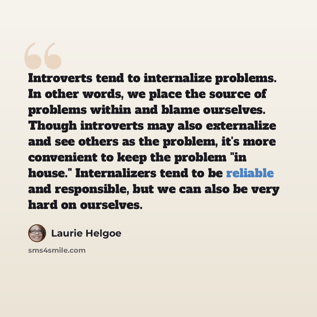 “Introverts tend to internalize problems. In other words, we place the source of problems within and blame ourselves. Though introverts may also externalize and see others as the problem, it's more convenient to keep the problem "in house." Internalizers tend to be reliable and responsible, but we…” quote by Laurie Helgoe
