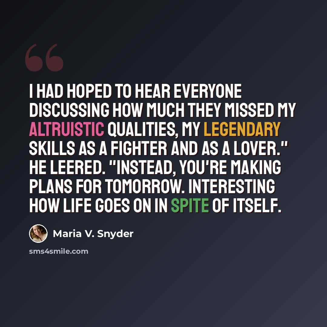 “I had hoped to hear everyone discussing how much they missed my altruistic qualities, my legendary skills as a fighter and as a lover." He leered. "Instead, you're making plans for tomorrow. Interesting how life goes on in spite of itself.” quote by Maria V. Snyder