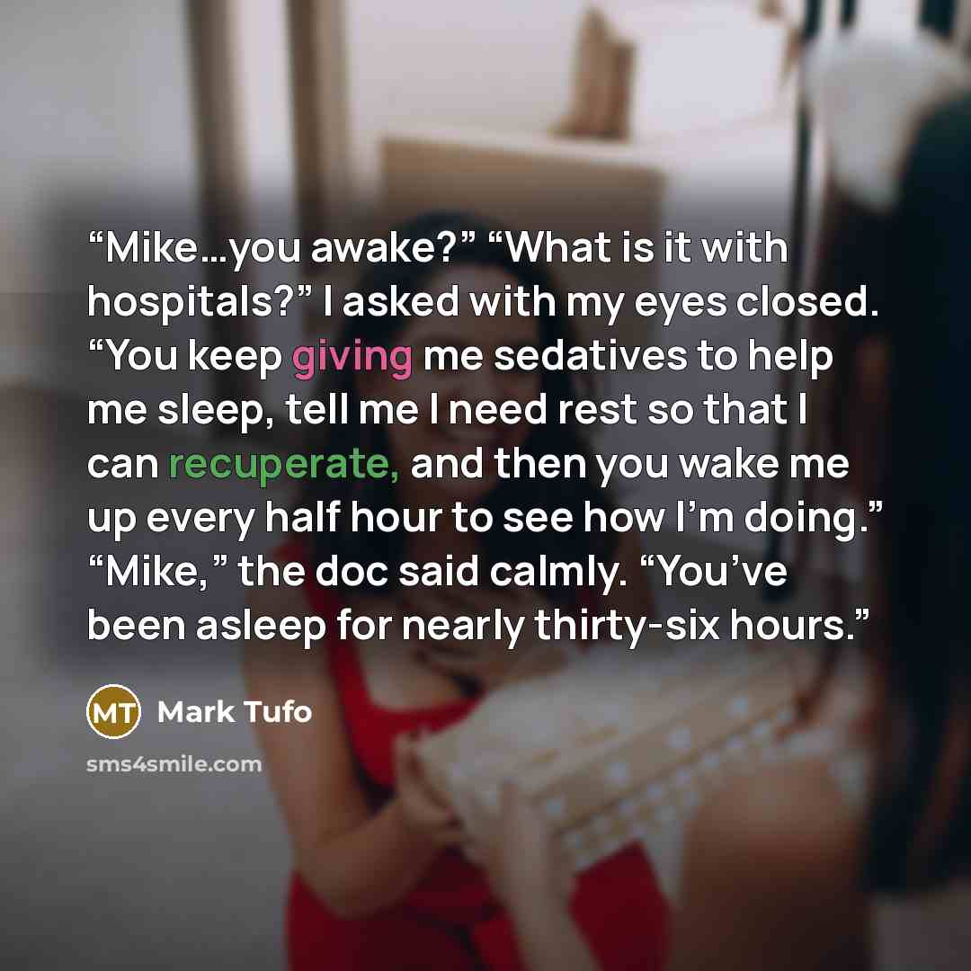 “Mike…you awake?” “What is it with hospitals?” I asked with my eyes closed. “You keep giving me sedatives to help me sleep, tell me I need rest so that I can recuperate, and then you wake me up every half hour to see how I’m doing.” “Mike,” the doc said calmly. “You’ve been asleep for nearly…” quote by Mark Tufo