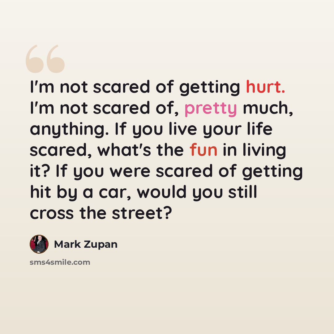 “I'm not scared of getting hurt. I'm not scared of, pretty much, anything. If you live your life scared, what's the fun in living it? If you were scared of getting hit by a car, would you still cross the street?” quote by Mark Zupan
