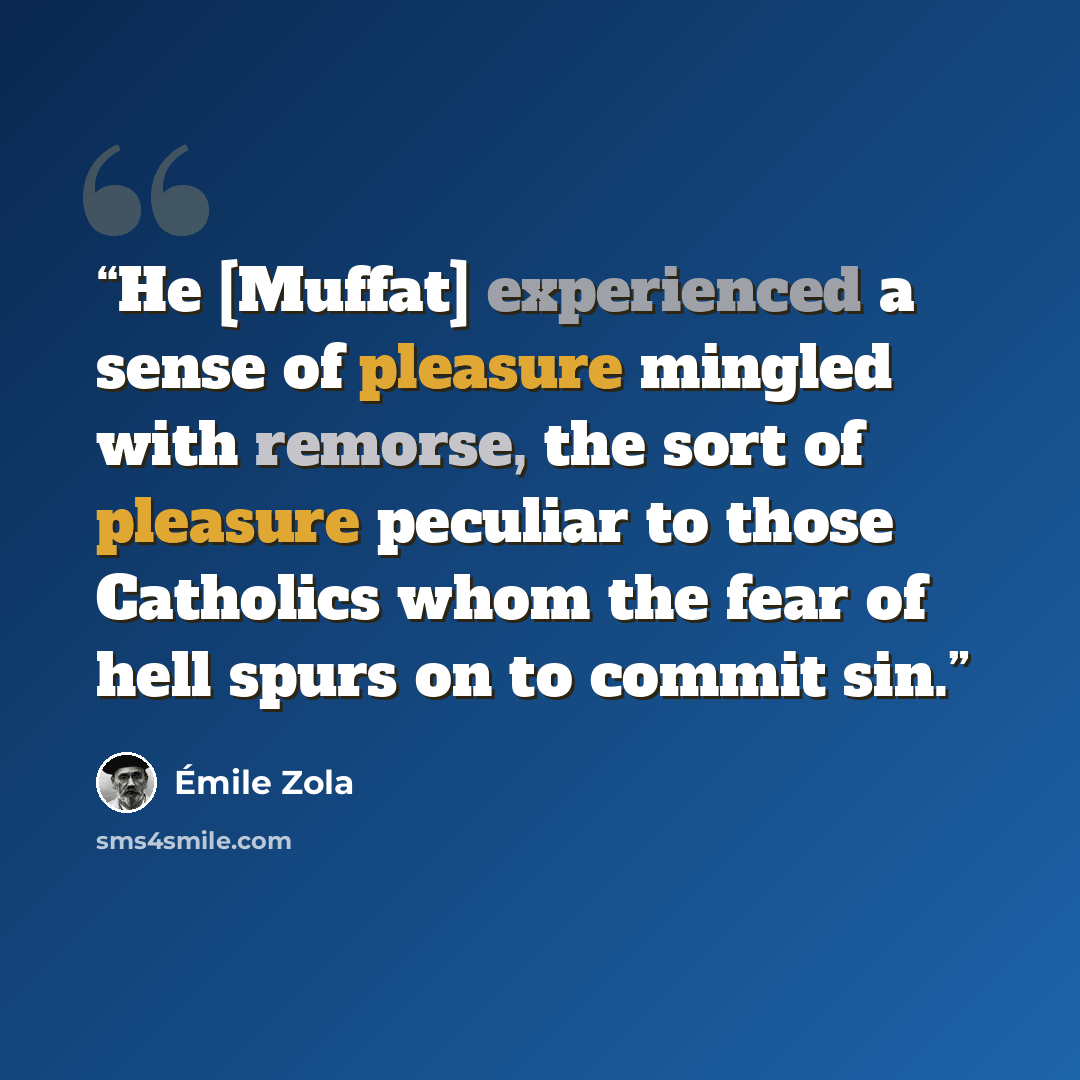 “He [Muffat] experienced a sense of pleasure mingled with remorse, the sort of pleasure peculiar to those Catholics whom the fear of hell spurs on to commit sin.” quote by Émile Zola