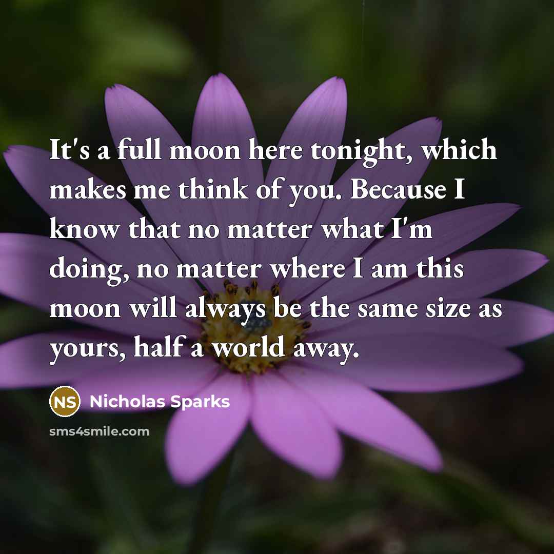 “It's a full moon here tonight, which makes me think of you. Because I know that no matter what I'm doing, no matter where I am this moon will always be the same size as yours, half a world away.” quote by Nicholas Sparks