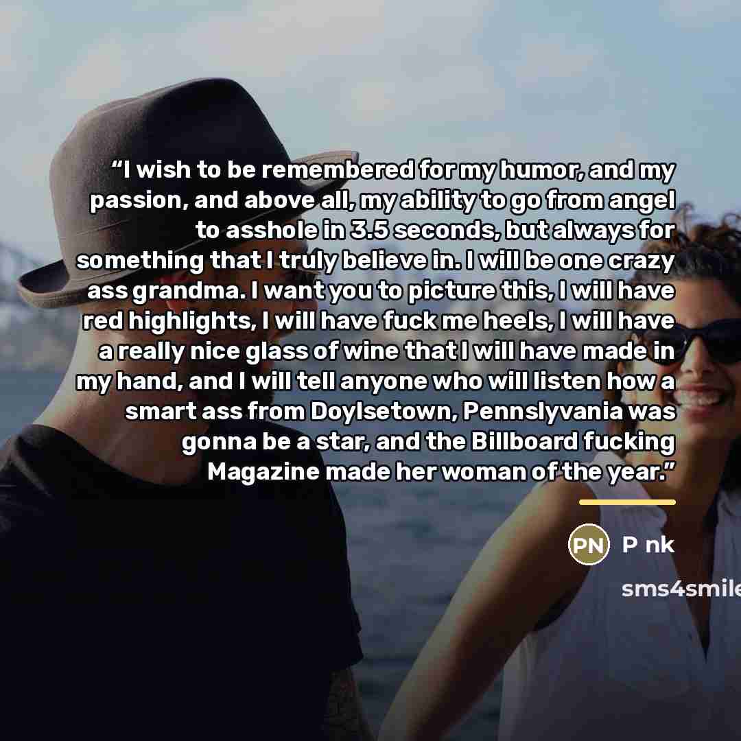 “I wish to be remembered for my humor, and my passion, and above all, my ability to go from angel to asshole in 3.5 seconds, but always for something that I truly believe in. I will be one crazy ass grandma. I want you to picture this, I will have red highlights, I will have fuck me heels, I will…” quote by P nk
