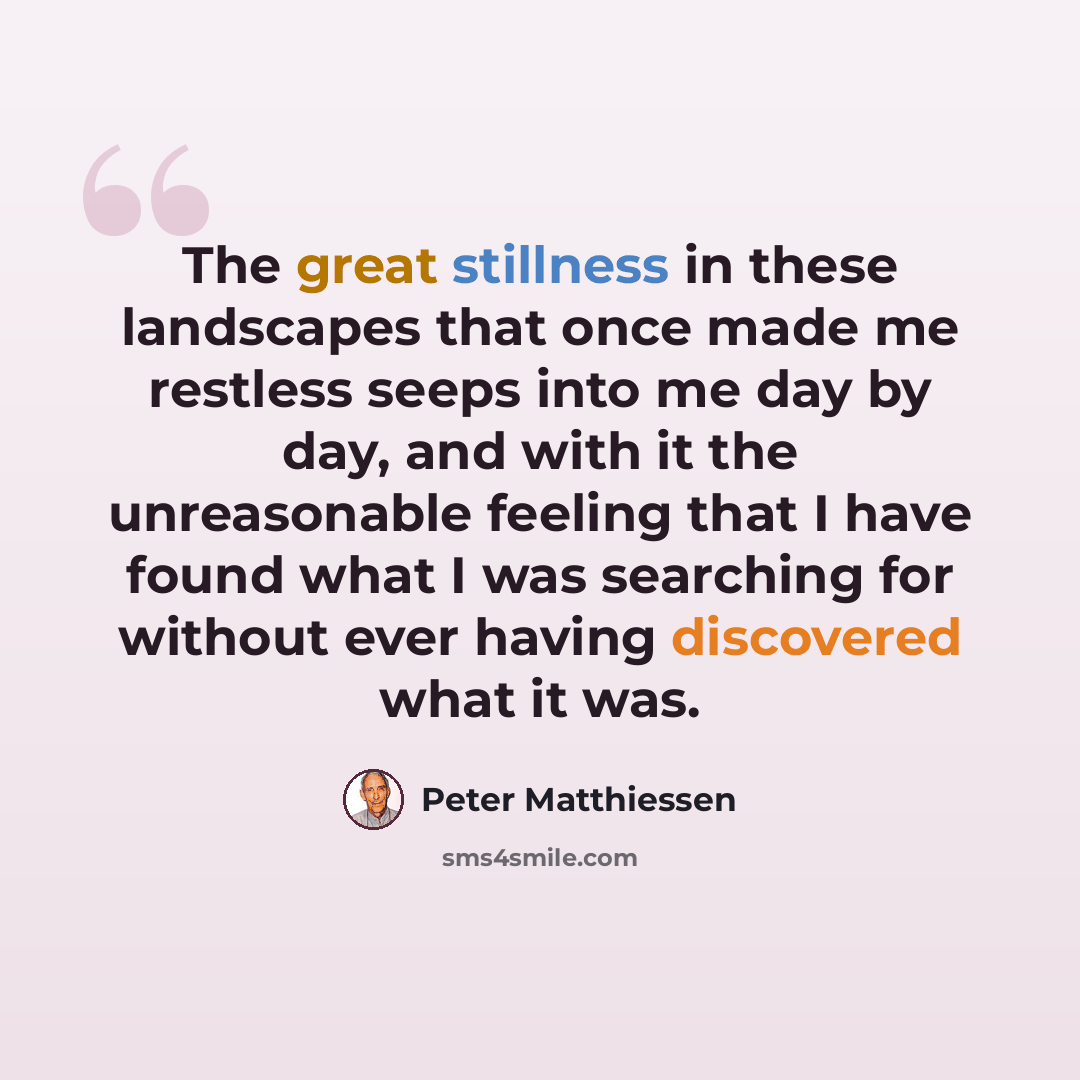 “The great stillness in these landscapes that once made me restless seeps into me day by day, and with it the unreasonable feeling that I have found what I was searching for without ever having discovered what it was.” quote by Peter Matthiessen