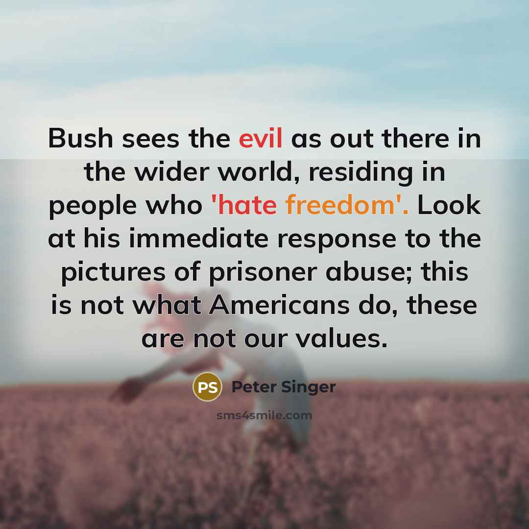 “Bush sees the evil as out there in the wider world, residing in people who 'hate freedom'. Look at his immediate response to the pictures of prisoner abuse; this is not what Americans do, these are not our values.” quote by Peter Singer