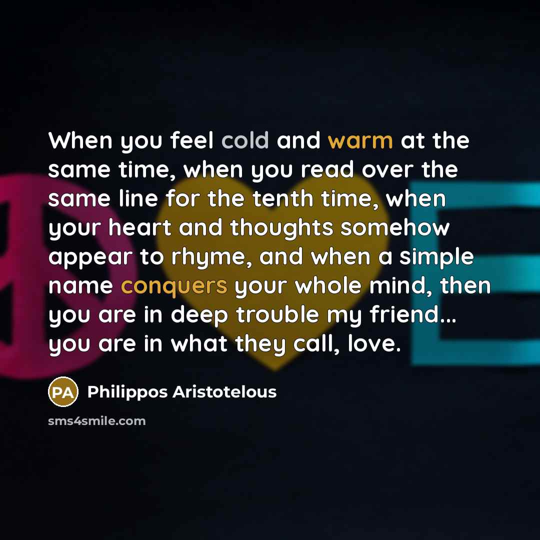 “When you feel cold and warm at the same time, when you read over the same line for the tenth time, when your heart and thoughts somehow appear to rhyme, and when a simple name conquers your whole mind, then you are in deep trouble my friend... you are in what they call, love.” quote by Philippos Aristotelous