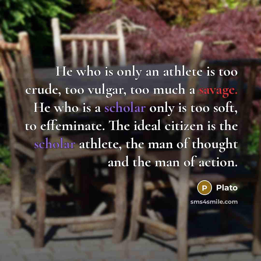 “He who is only an athlete is too crude, too vulgar, too much a savage. He who is a scholar only is too soft, to effeminate. The ideal citizen is the scholar athlete, the man of thought and the man of action.” quote by Plato