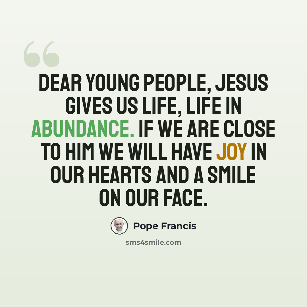 “Dear young people, Jesus gives us life, life in abundance. If we are close to him we will have joy in our hearts and a smile on our face.” quote by Pope Francis