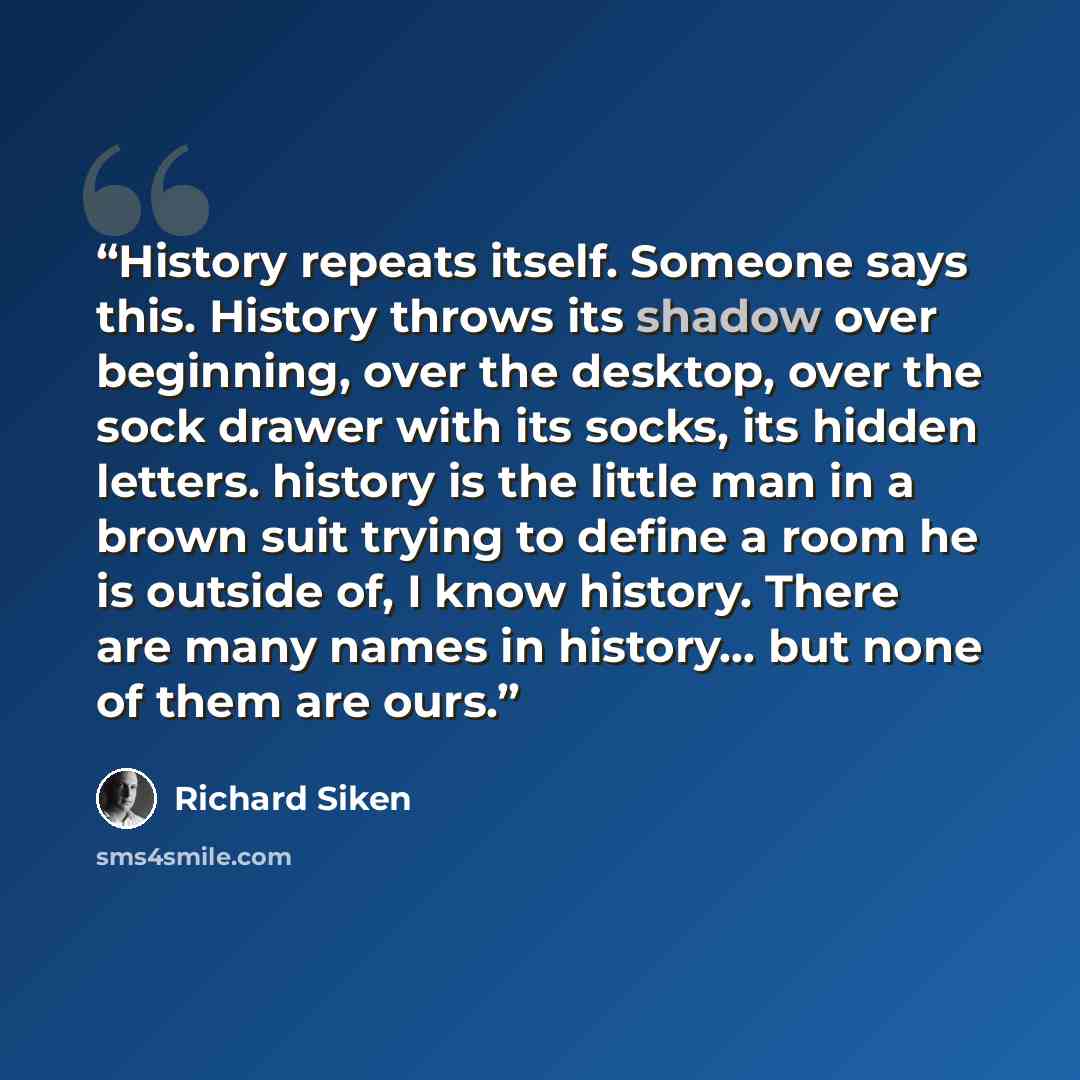 “History repeats itself. Someone says this. History throws its shadow over beginning, over the desktop, over the sock drawer with its socks, its hidden letters. history is the little man in a brown suit trying to define a room he is outside of, I know history. There are many names in history... but…” quote by Richard Siken