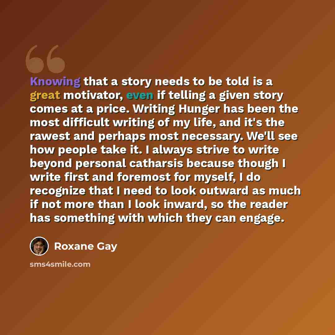 “Knowing that a story needs to be told is a great motivator, even if telling a given story comes at a price. Writing Hunger has been the most difficult writing of my life, and it's the rawest and perhaps most necessary. We'll see how people take it. I always strive to write beyond personal…” quote by Roxane Gay