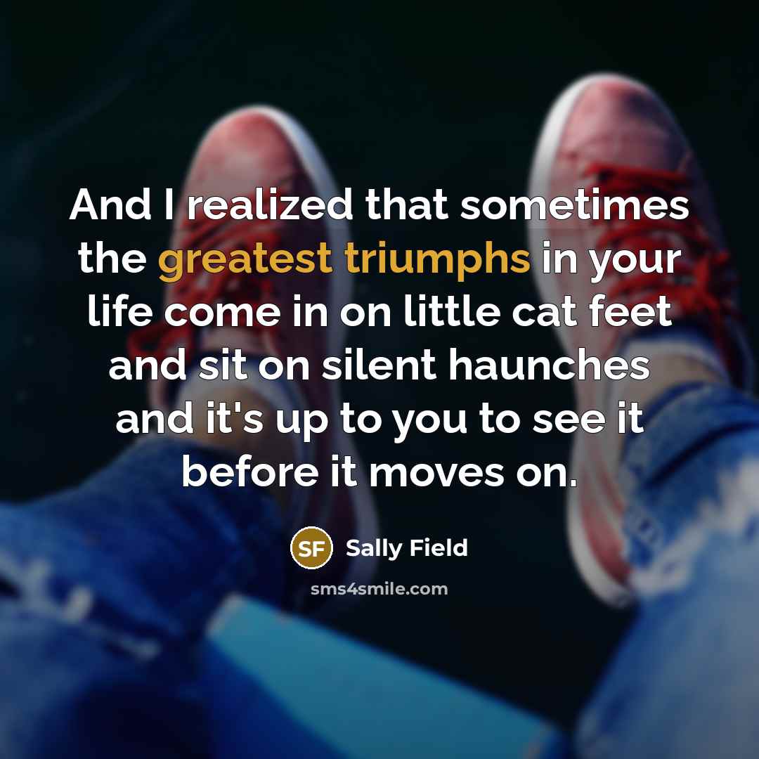 “And I realized that sometimes the greatest triumphs in your life come in on little cat feet and sit on silent haunches and it's up to you to see it before it moves on.” quote by Sally Field