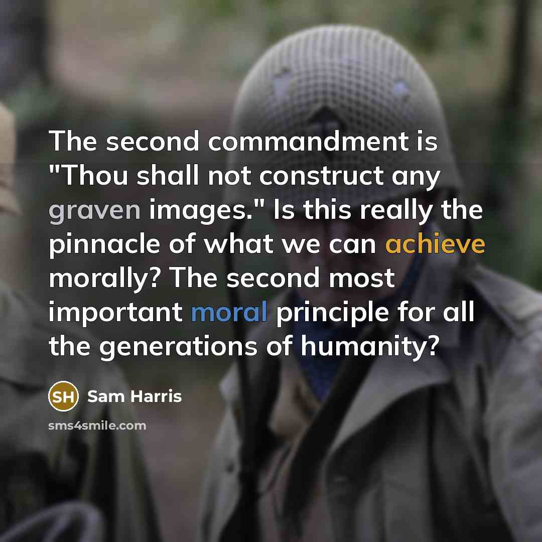 “The second commandment is "Thou shall not construct any graven images." Is this really the pinnacle of what we can achieve morally? The second most important moral principle for all the generations of humanity?” quote by Sam Harris