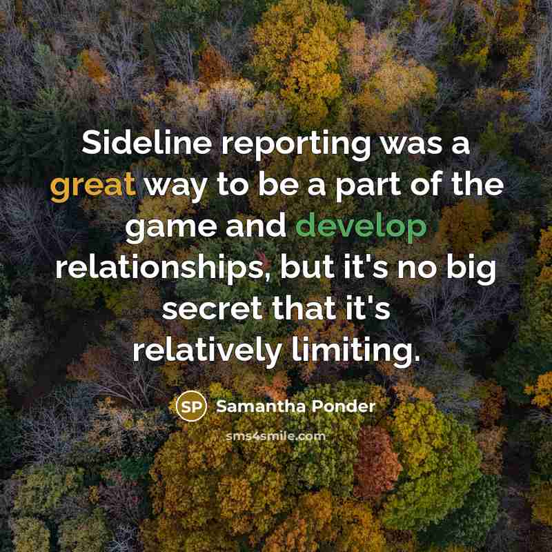 “Sideline reporting was a great way to be a part of the game and develop relationships, but it's no big secret that it's relatively limiting.” quote by Samantha Ponder
