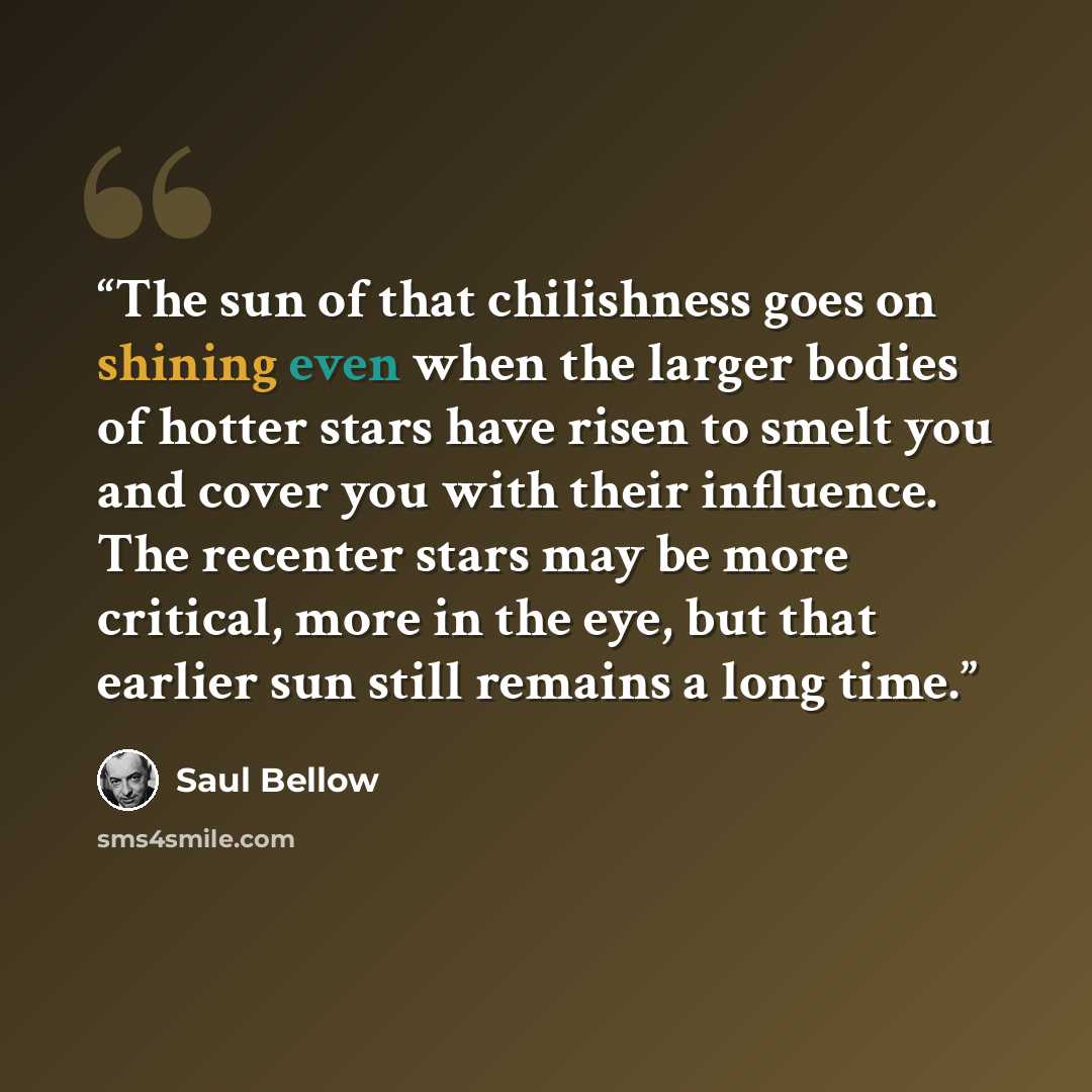 “The sun of that chilishness goes on shining even when the larger bodies of hotter stars have risen to smelt you and cover you with their influence. The recenter stars may be more critical, more in the eye, but that earlier sun still remains a long time.” quote by Saul Bellow