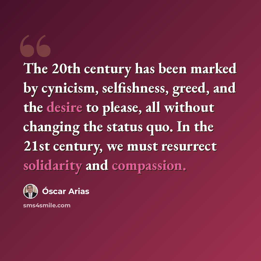 “The 20th century has been marked by cynicism, selfishness, greed, and the desire to please, all without changing the status quo. In the 21st century, we must resurrect solidarity and compassion.” quote by Óscar Arias