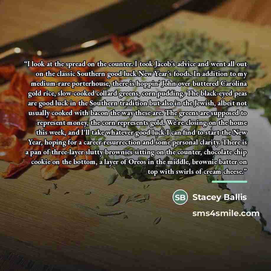 “I look at the spread on the counter. I took Jacob's advice and went all out on the classic Southern good luck New Year's foods. In addition to my medium-rare porterhouse, there is hoppin' John over buttered Carolina gold rice, slow-cooked collard greens, corn pudding. The black-eyed peas are good…” quote by Stacey Ballis