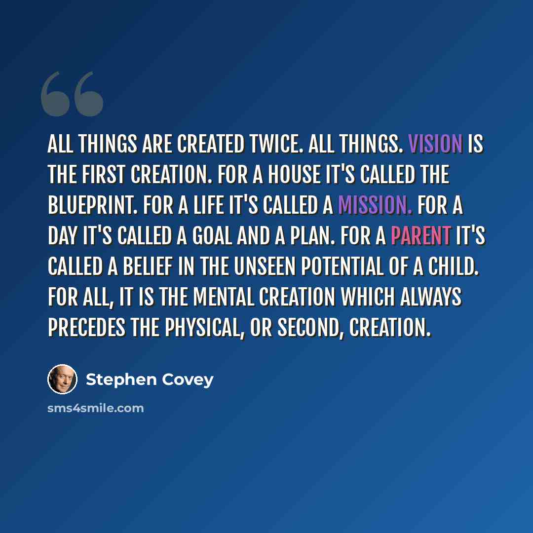 “All things are created twice. All things. Vision is the first creation. For a house it's called the blueprint. For a life it's called a mission. For a day it's called a goal and a plan. For a parent it's called a belief in the unseen potential of a child. For all, it is the mental creation which…” quote by Stephen Covey