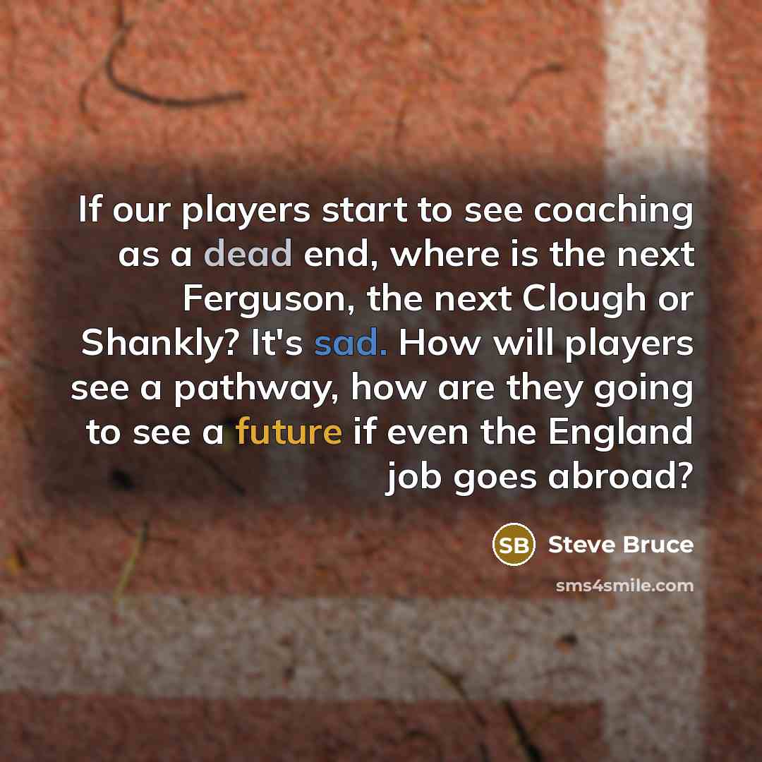 “If our players start to see coaching as a dead end, where is the next Ferguson, the next Clough or Shankly? It's sad. How will players see a pathway, how are they going to see a future if even the England job goes abroad?” quote by Steve Bruce
