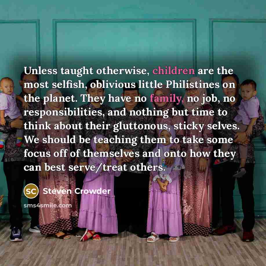“Unless taught otherwise, children are the most selfish, oblivious little Philistines on the planet. They have no family, no job, no responsibilities, and nothing but time to think about their gluttonous, sticky selves. We should be teaching them to take some focus off of themselves and onto how…” quote by Steven Crowder