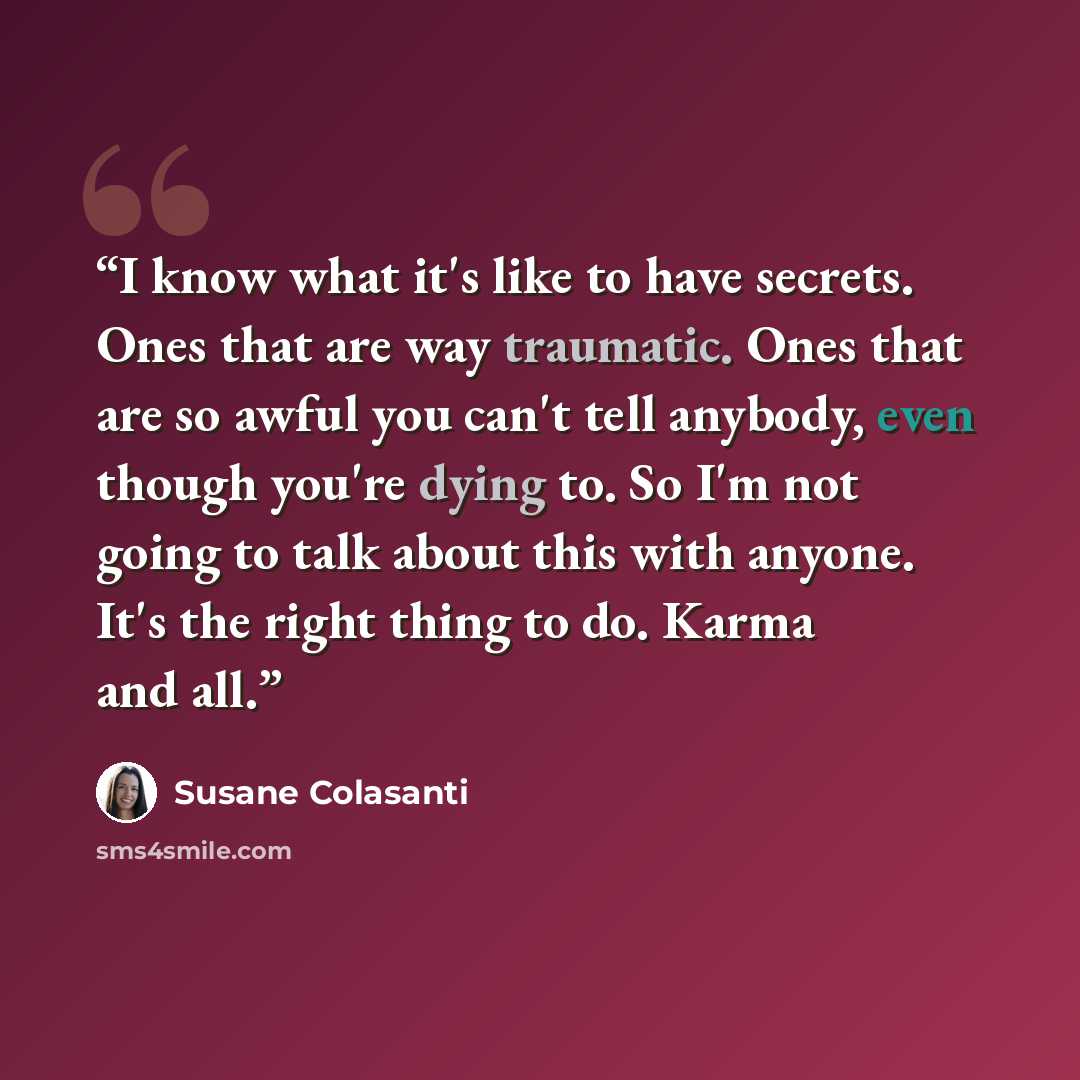 “I know what it's like to have secrets. Ones that are way traumatic. Ones that are so awful you can't tell anybody, even though you're dying to. So I'm not going to talk about this with anyone. It's the right thing to do. Karma and all.” quote by Susane Colasanti