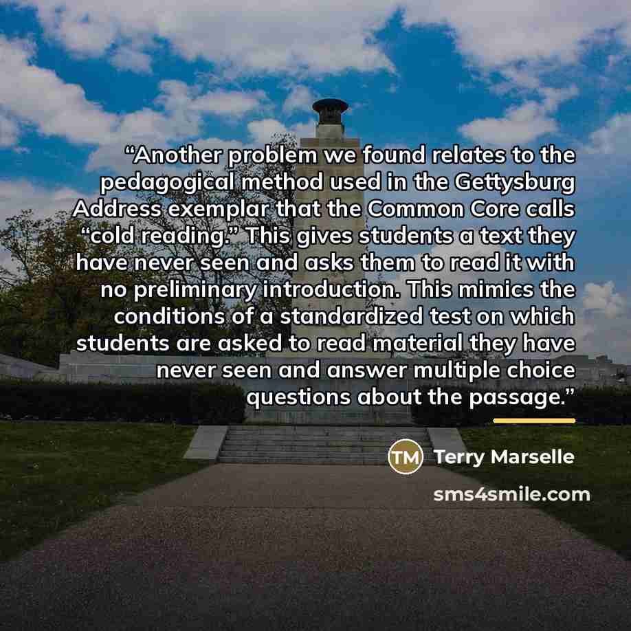 “Another problem we found relates to the pedagogical method used in the Gettysburg Address exemplar that the Common Core calls “cold reading.” This gives students a text they have never seen and asks them to read it with no preliminary introduction. This mimics the conditions of a standardized test…” quote by Terry Marselle