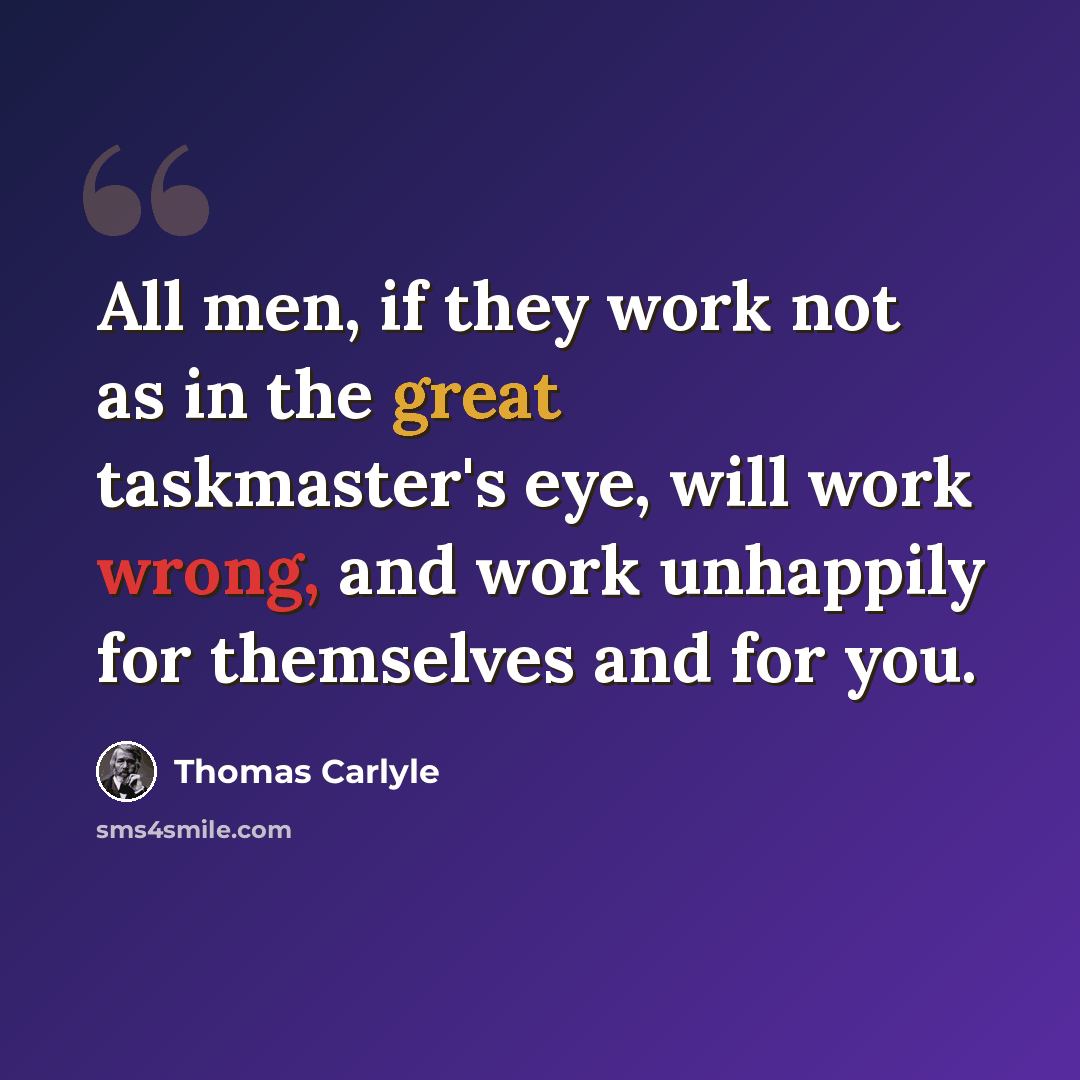 “All men, if they work not as in the great taskmaster's eye, will work wrong, and work unhappily for themselves and for you.” quote by Thomas Carlyle