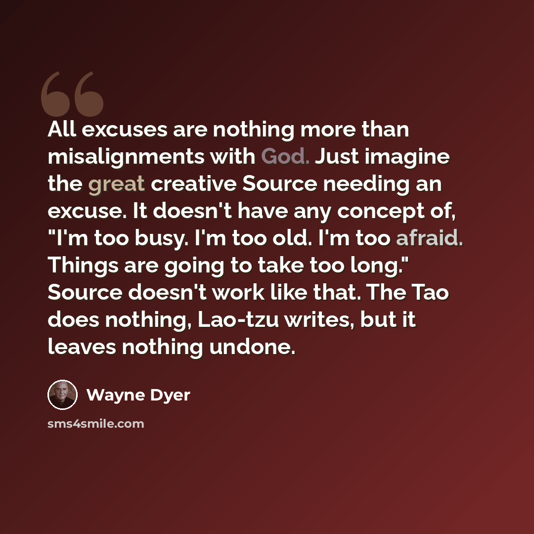 “All excuses are nothing more than misalignments with God. Just imagine the great creative Source needing an excuse. It doesn't have any concept of, "I'm too busy. I'm too old. I'm too afraid. Things are going to take too long." Source doesn't work like that. The Tao does nothing, Lao-tzu writes…” quote by Wayne Dyer