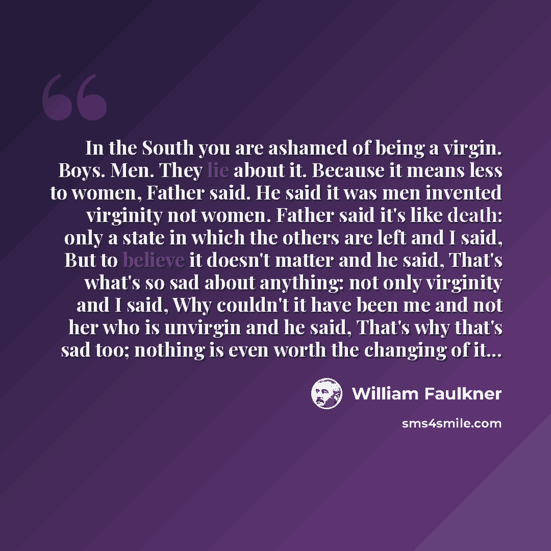 “In the South you are ashamed of being a virgin. Boys. Men. They lie about it. Because it means less to women, Father said. He said it was men invented virginity not women. Father said it's like death: only a state in which the others are left and I said, But to believe it doesn't matter and he…” quote by William Faulkner