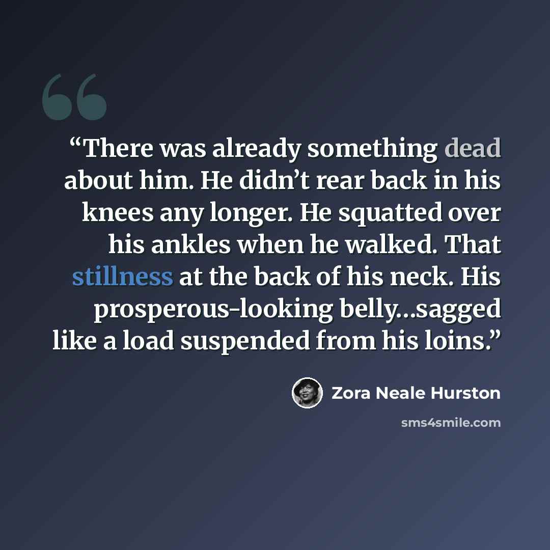 “There was already something dead about him. He didn’t rear back in his knees any longer. He squatted over his ankles when he walked. That stillness at the back of his neck. His prosperous-looking belly…sagged like a load suspended from his loins.” quote by Zora Neale Hurston