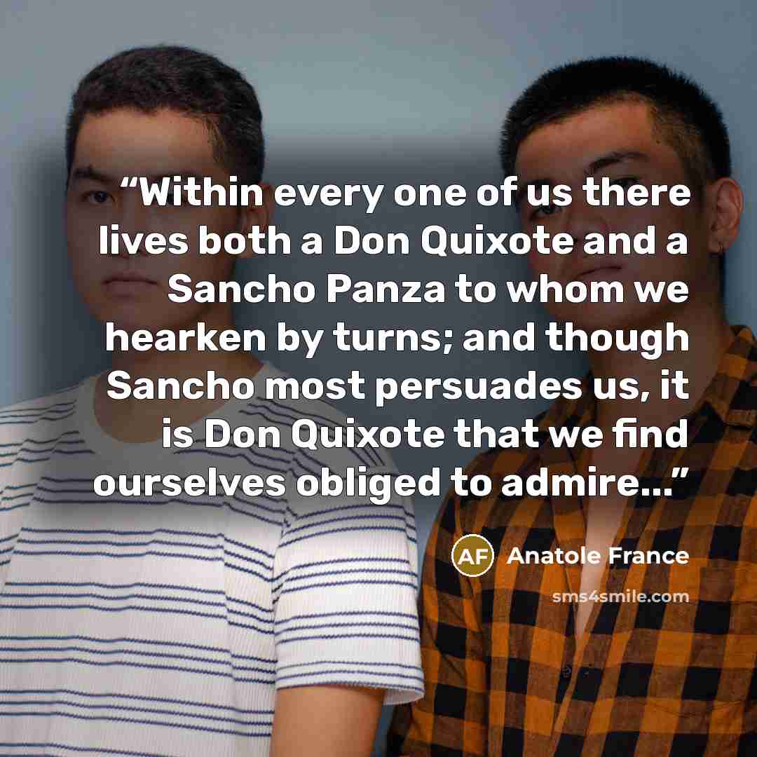 “Within every one of us there lives both a Don Quixote and a Sancho Panza to whom we hearken by turns; and though Sancho most persuades us, it is Don Quixote that we find ourselves obliged to admire...” quote by Anatole France
