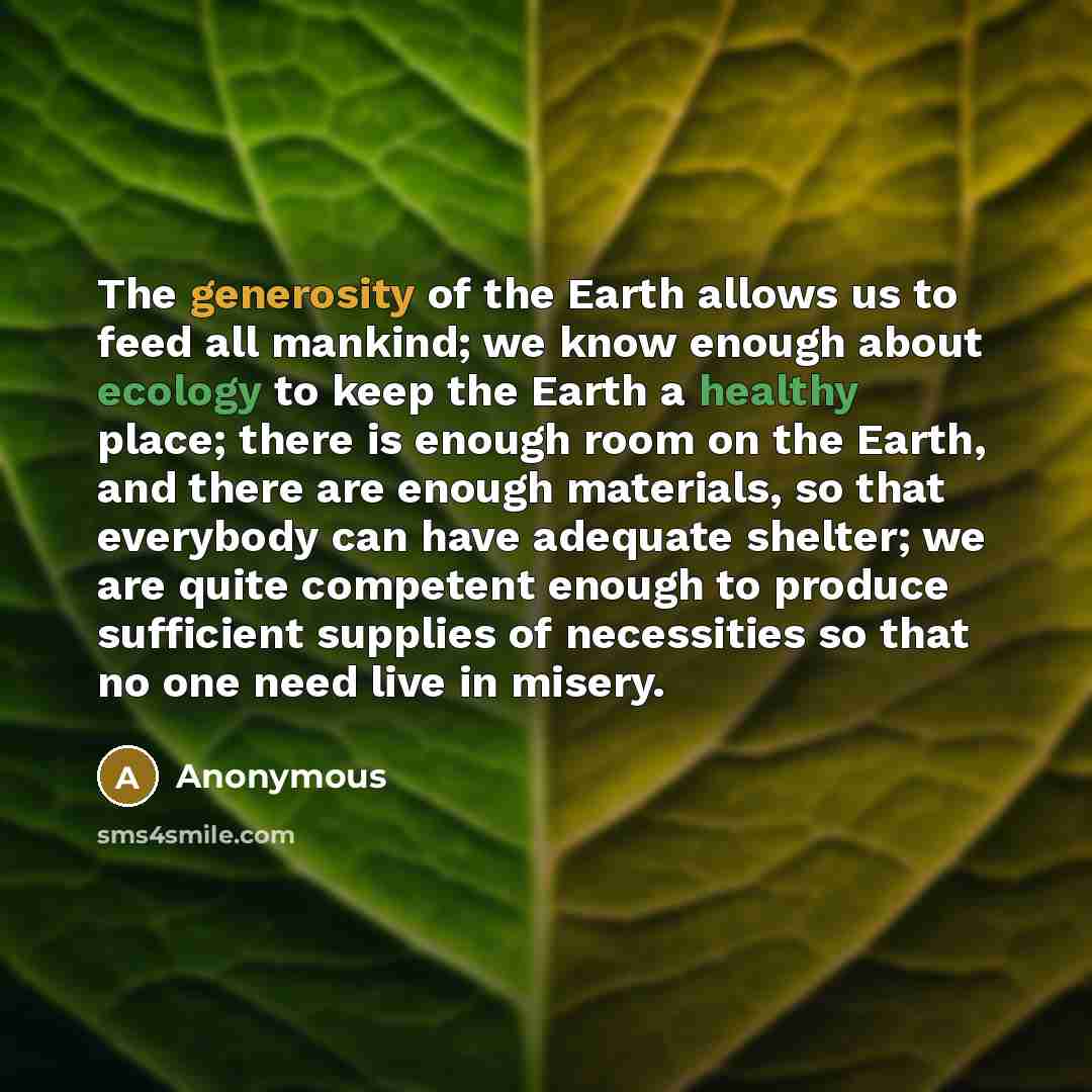“The generosity of the Earth allows us to feed all mankind; we know enough about ecology to keep the Earth a healthy place; there is enough room on the Earth, and there are enough materials, so that everybody can have adequate shelter; we are quite competent enough to produce sufficient supplies of…” quote by Anonymous