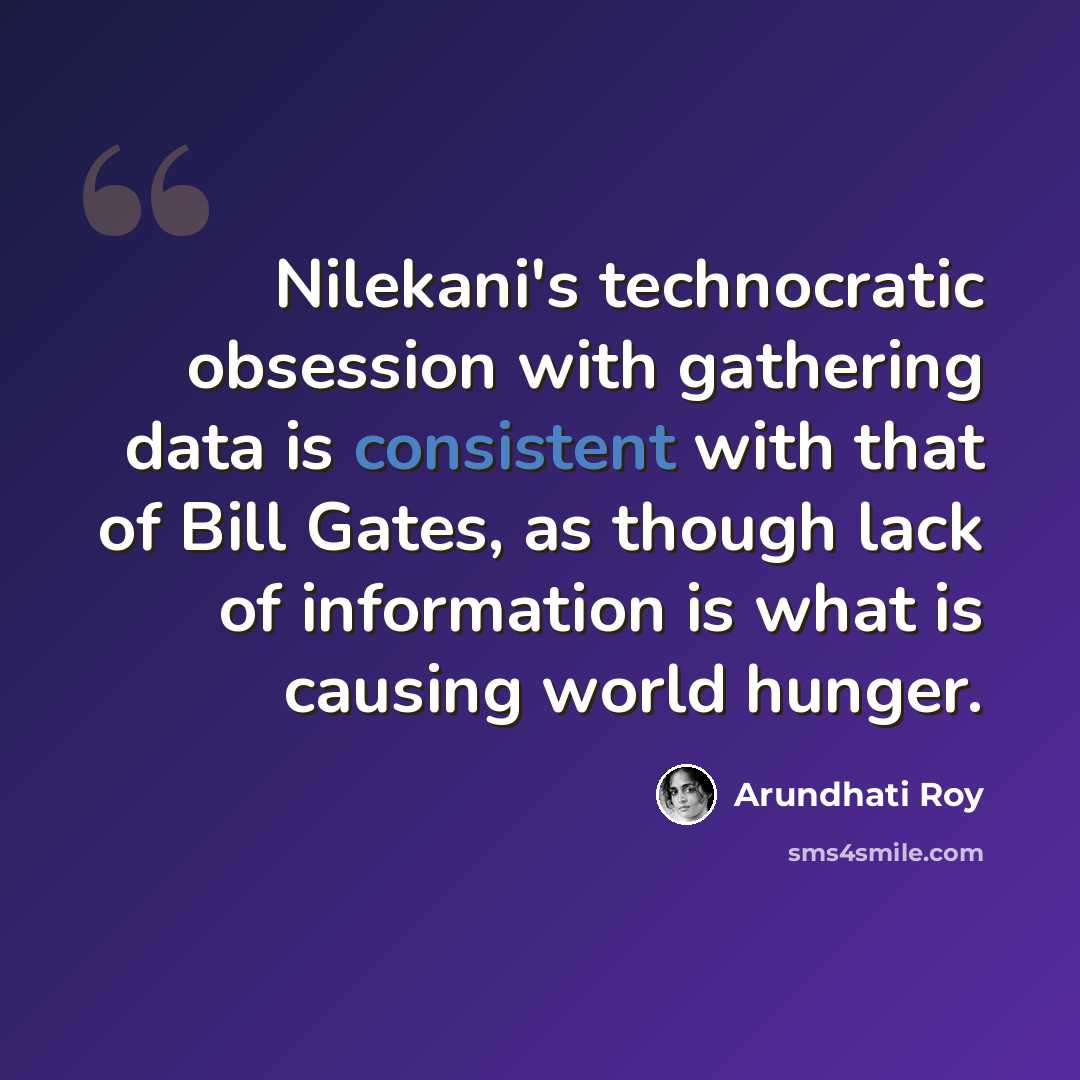“Nilekani's technocratic obsession with gathering data is consistent with that of Bill Gates, as though lack of information is what is causing world hunger.” quote by Arundhati Roy