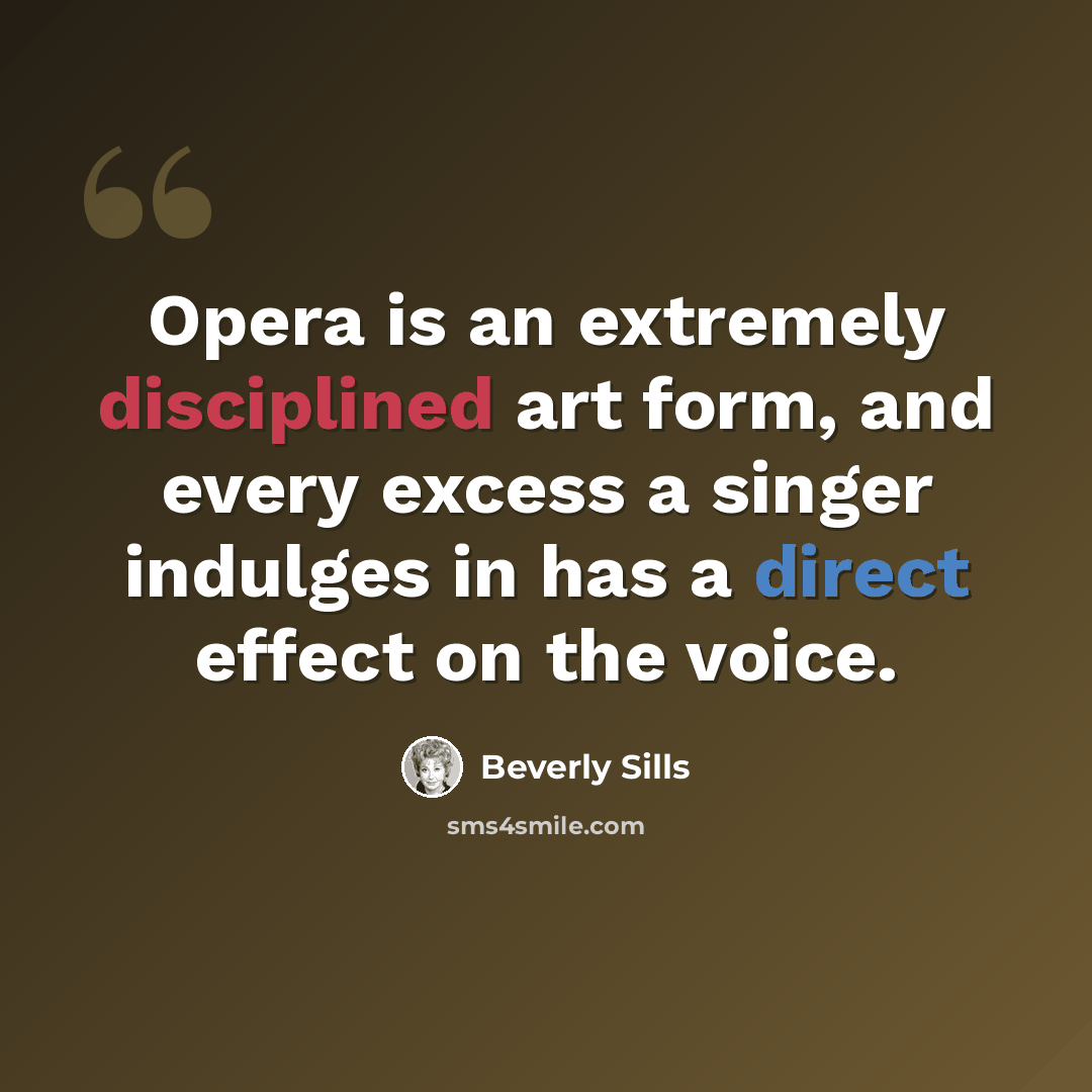 “Opera is an extremely disciplined art form, and every excess a singer indulges in has a direct effect on the voice.” quote by Beverly Sills