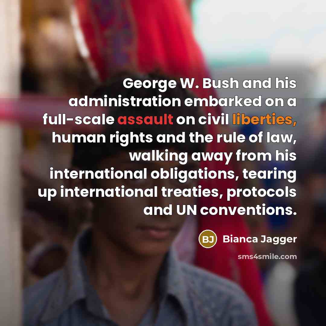 “George W. Bush and his administration embarked on a full-scale assault on civil liberties, human rights and the rule of law, walking away from his international obligations, tearing up international treaties, protocols and UN conventions.” quote by Bianca Jagger