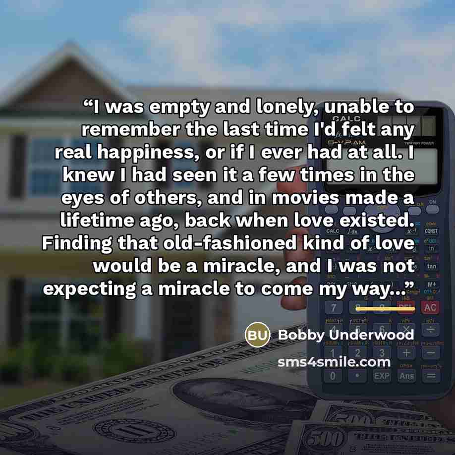 “I was empty and lonely, unable to remember the last time I'd felt any real happiness, or if I ever had at all. I knew I had seen it a few times in the eyes of others, and in movies made a lifetime ago, back when love existed. Finding that old-fashioned kind of love would be a miracle, and I was…” quote by Bobby Underwood